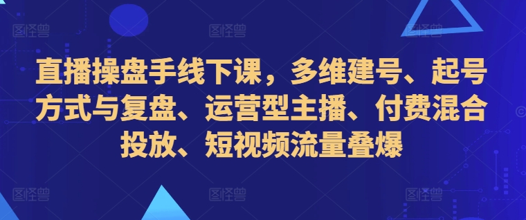 直播操盘手线下课，多维建号、起号方式与复盘、运营型主播、付费混合投放、短视频流量叠爆-甬战资源库