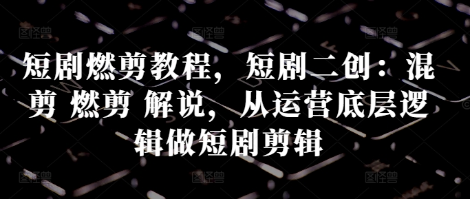短剧燃剪教程，短剧二创：混剪 燃剪 解说，从运营底层逻辑做短剧剪辑-甬战资源库