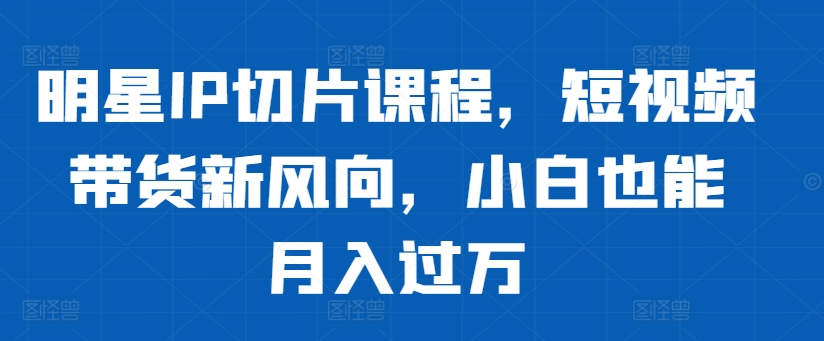 明星IP切片课程，短视频带货新风向，小白也能月入过万-甬战资源库