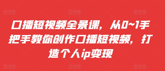 口播短视频全景课，​从0~1手把手教你创作口播短视频，打造个人ip变现-甬战资源库