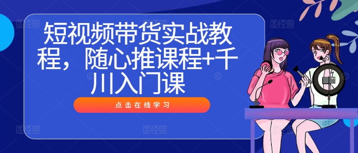 短视频带货实战教程，随心推课程+千川入门课-甬战资源库