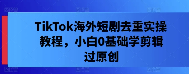 TikTok海外短剧去重实操教程，小白0基础学剪辑过原创-甬战资源库