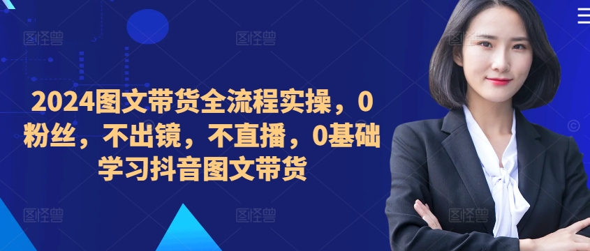 ​​​​​​2024图文带货全流程实操，0粉丝，不出镜，不直播，0基础学习抖音图文带货-甬战资源库