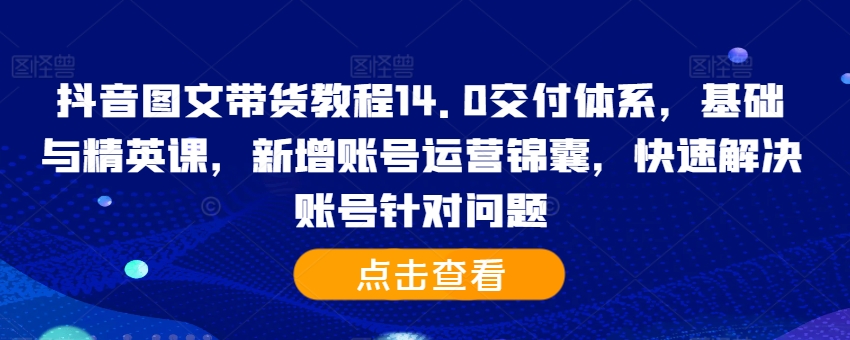 抖音图文带货教程14.0交付体系，基础与精英课，新增账号运营锦囊，快速解决账号针对问题-甬战资源库