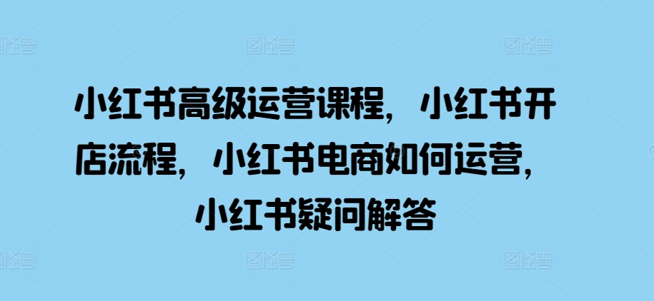 小红书高级运营课程，小红书开店流程，小红书电商如何运营，小红书疑问解答-甬战资源库