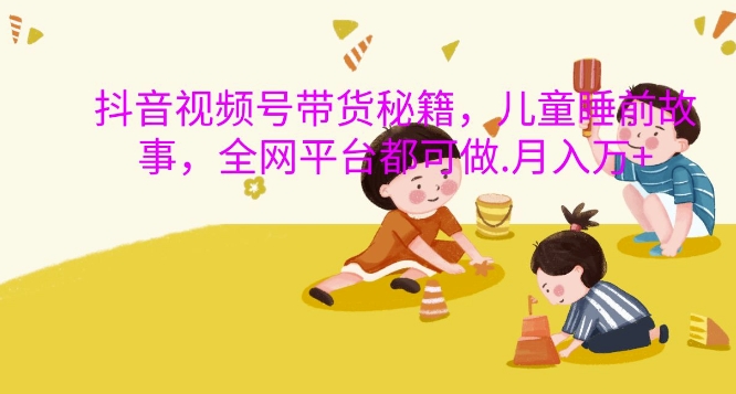 抖音视频号带货秘籍，儿童睡前故事，全网平台都可做，月入过W【揭秘】-甬战资源库