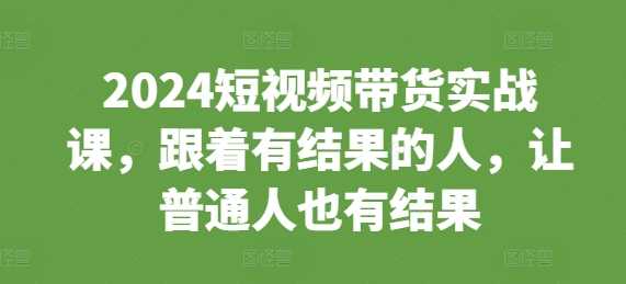 2024短视频带货实战课，跟着有结果的人，让普通人也有结果-甬战资源库