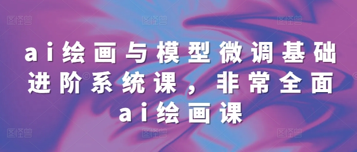 ai绘画与模型微调基础进阶系统课，非常全面ai绘画课(68节)-甬战资源库