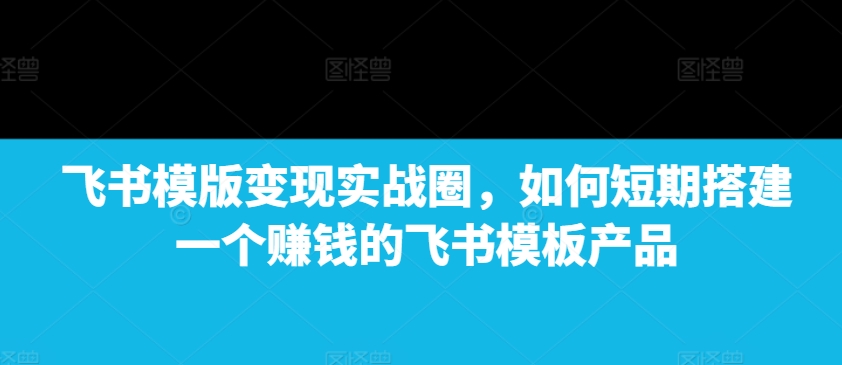 飞书模版变现实战圈，如何短期搭建一个赚钱的飞书模板产品-甬战资源库