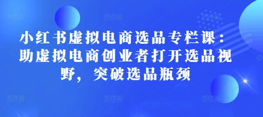 小红书虚拟电商选品专栏课：助虚拟电商创业者打开选品视野，突破选品瓶颈-甬战资源库