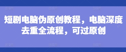短剧电脑伪原创教程，电脑深度去重全流程，可过原创-甬战资源库