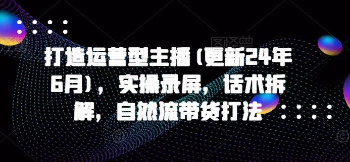 打造运营型主播(更新25年2月)，实操录屏，话术拆解，自然流带货打法-甬战资源库