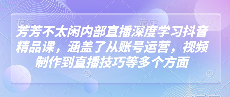 芳芳不太闲内部直播深度学习抖音精品课，涵盖了从账号运营，视频制作到直播技巧等多个方面-甬战资源库