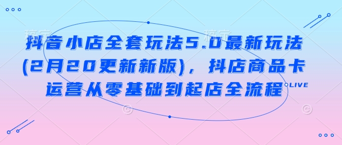 抖音小店全套玩法5.0最新玩法(2月20更新新版)，抖店商品卡运营从零基础到起店全流程-甬战资源库