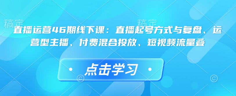 直播运营46期线下课：直播起号方式与复盘、运营型主播、付费混合投放、短视频流量叠-甬战资源库