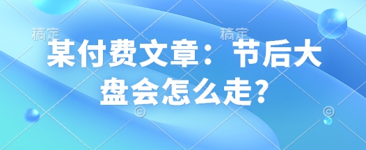 某付费文章：节后大盘会怎么走?-甬战资源库