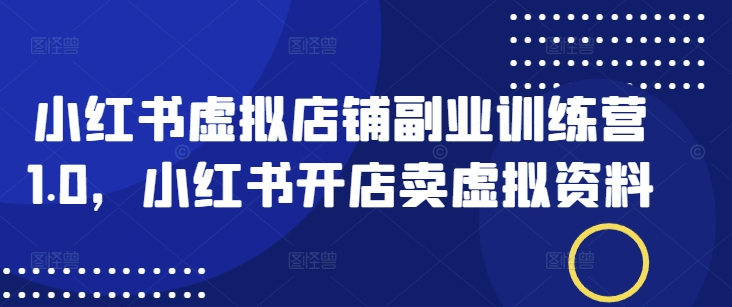 小红书虚拟店铺副业训练营1.0，小红书开店卖虚拟资料-甬战资源库