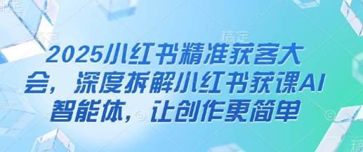 2025小红书精准获客大会，深度拆解小红书获课AI智能体，让创作更简单-甬战资源库