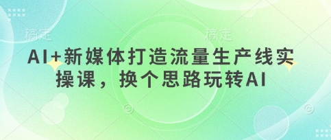 AI+新媒体打造流量生产线实操课，换个思路玩转AI-甬战资源库
