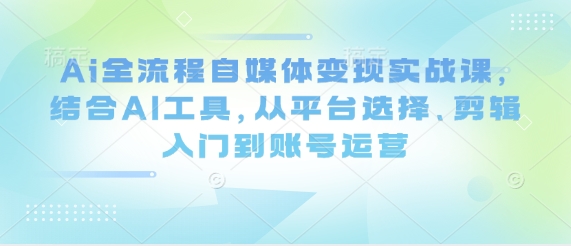 Ai全流程自媒体变现实战课，结合AI工具，从平台选择、剪辑入门到账号运营-甬战资源库