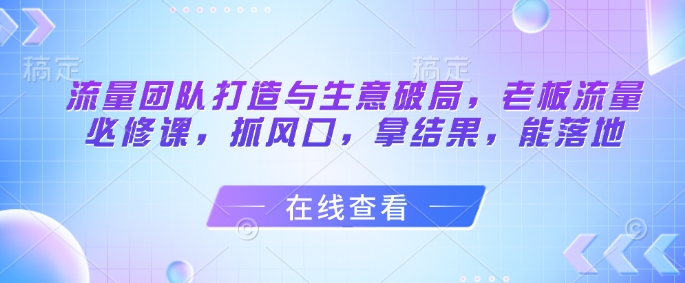 流量团队打造与生意破局，老板流量必修课，抓风口，拿结果，能落地-甬战资源库