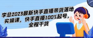 李总2023最新快手直播带货落地实操课，快手直播100%起号，全程干货-甬战资源库