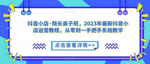 抖音小店·院长弟子班，2023年最新抖音小店运营教程，从零到一手把手系统教学-甬战资源库