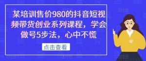 某培训售价980的抖音短视频带货创业系列课程,学会做号5步法,心中不慌-甬战资源库
