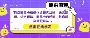 抖店商品卡精细化运营实战班：选品运营、达人玩法、商品卡自然流、抖店起店高阶玩法-甬战资源库