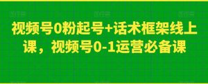 视频号0粉起号+话术框架线上课,视频号0-1运营必备课-甬战资源库