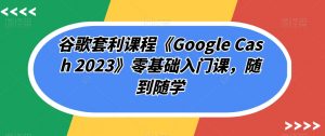 谷歌套利课程《Google Cash 2023》零基础入门课,随到随学-甬战资源库