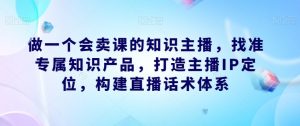 做一个会卖课的知识主播，找准专属知识产品，打造主播IP定位，构建直播话术体系-甬战资源库