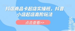 抖店商品卡起店实操班,抖音小店起店高阶玩法-甬战资源库