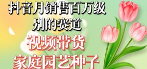 抖音月销售百万级别的赛道，视频带货家庭园艺种子，无需实拍小白可做-甬战资源库