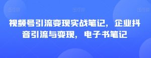 视频号引流变现实战笔记,企业抖音引流与变现,电子书笔记-甬战资源库