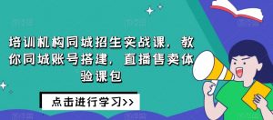 培训机构同城招生实战课，教你同城账号搭建，直播售卖体验课包-甬战资源库