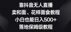 靠抖音无人直播,卖和面、花样面试教程,小白也能日入500+,落地保姆级教程【揭秘】-甬战资源库