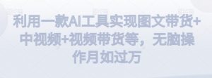 利用一款AI工具实现图文带货+中视频+视频带货等，无脑操作月如过万【揭秘】-甬战资源库