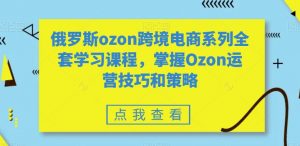 俄罗斯ozon跨境电商系列全套学习课程，掌握Ozon运营技巧和策略-甬战资源库