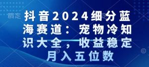 抖音2024细分蓝海赛道：宠物冷知识大全，收益稳定，月入五位数【揭秘】-甬战资源库