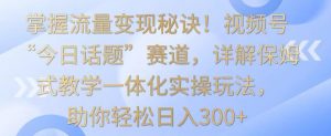 掌握流量变现秘诀！视频号“今日话题”赛道，详解保姆式教学一体化实操玩法，助你轻松日入300+【揭秘】-甬战资源库