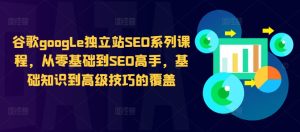 谷歌google独立站SEO系列课程，从零基础到SEO高手，基础知识到高级技巧的覆盖-甬战资源库