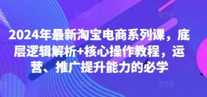 2024年最新淘宝电商系列课，底层逻辑解析+核心操作教程，运营、推广提升能力的必学-甬战资源库
