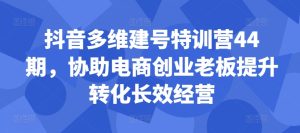 抖音多维建号特训营44期，协助电商创业老板提升转化长效经营-甬战资源库