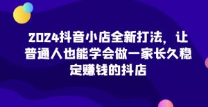 2024抖音小店全新打法，让普通人也能学会做一家长久稳定赚钱的抖店（更新）-甬战资源库