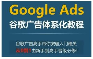 Google Ads谷歌广告体系化教程，谷歌广告高手带你突破入门难关，从0到1由新手到高手晋级必修-甬战资源库