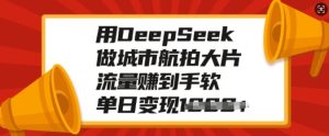 用DeepSeek做城市航拍大片,流量赚到手软,单日变现多张-甬战资源库