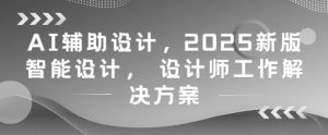 AI辅助设计，2025新版智能设计， 设计师工作解决方案-甬战资源库