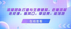 流量团队打造与生意破局,老板流量必修课,抓风口,拿结果,能落地-甬战资源库