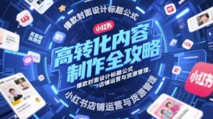 高转化内容制作全攻略,爆款封面设计标题公式,小红书店铺运营与货源管理-甬战资源库